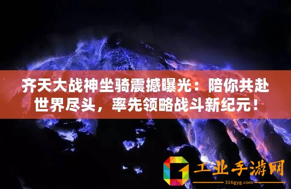 齊天大戰(zhàn)神坐騎震撼曝光：陪你共赴世界盡頭，率先領略戰(zhàn)斗新紀元！