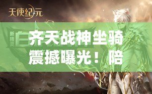 齊天戰(zhàn)神坐騎震撼曝光！陪你共赴世界盡頭，大戰(zhàn)在即搶先領略神駒風采！